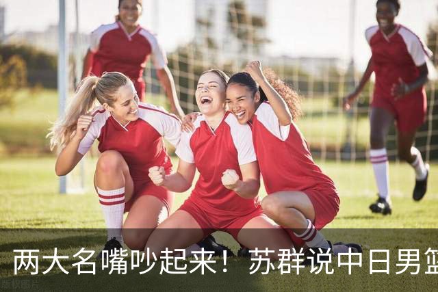 两大名嘴吵起来！苏群说中日男篮战只是普通比赛，杨毅怒怼：说这话的人不用担责任