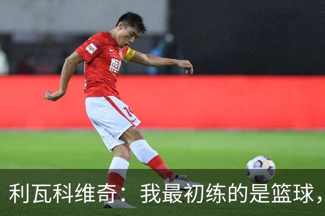 利瓦科维奇：我最初练的是篮球，但很快就爱上了足球