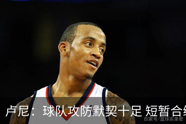 卢尼：球队攻防默契十足 短暂合练已打牢基础
