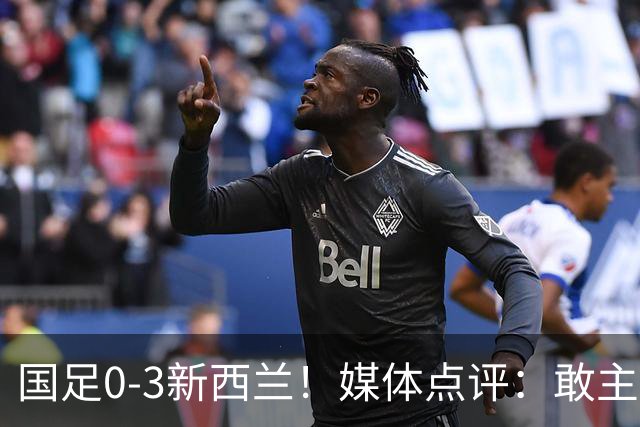 国足0-3新西兰！媒体点评：敢主动进攻，战术存在积极改变