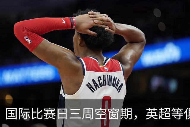 国际比赛日三周空窗期，英超等俱乐部如何安排训练与热身