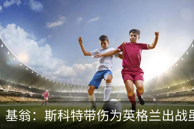 基翁：斯科特带伤为英格兰出战虽然很冒险，但身价也会暴涨