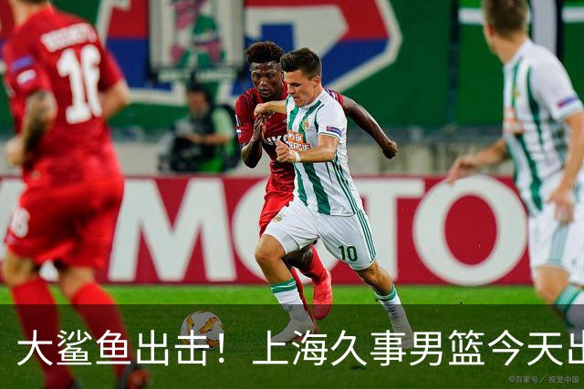 大鲨鱼出击！上海久事男篮今天出战这项洲际大赛