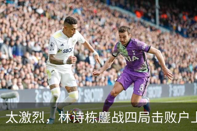 太激烈，林诗栋鏖战四局击败户上隼辅，助力国乒取得2-1的领先