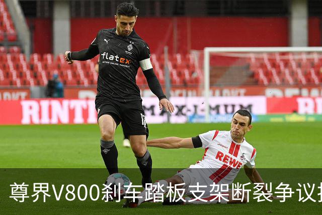 尊界V800刹车踏板支架断裂争议持续：懂车帝复测多车未断裂，三部门已介入联合调查