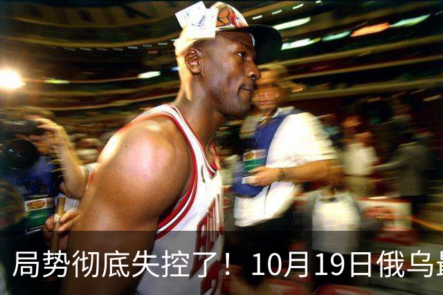 局势彻底失控了！10月19日俄乌最新：超大规模袭击与创纪录的歼敌人数，引发舆论热议！