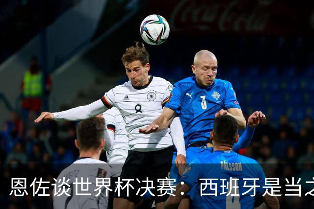 恩佐谈世界杯决赛：西班牙是当之无愧冠军 被罚下至今仍是心结