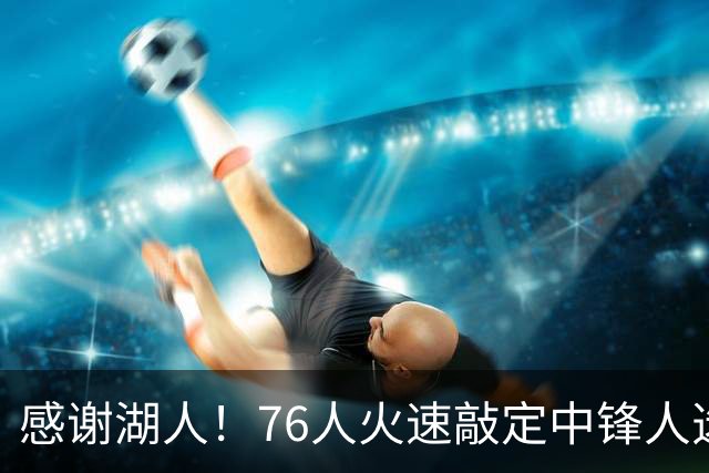 感谢湖人！76人火速敲定中锋人选，老詹不用硬顶5号位了……