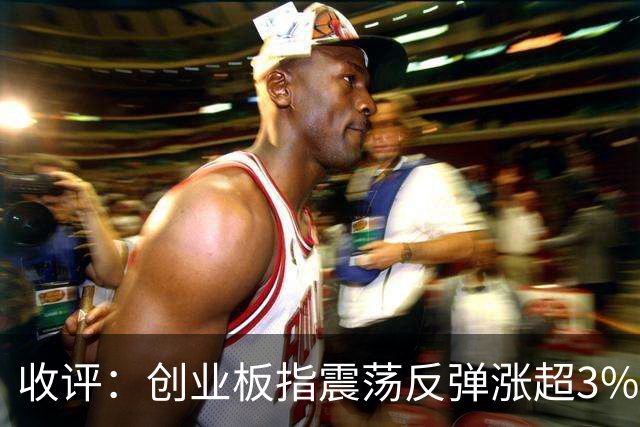 收评：创业板指震荡反弹涨超3% 全市场超4100只个股上涨