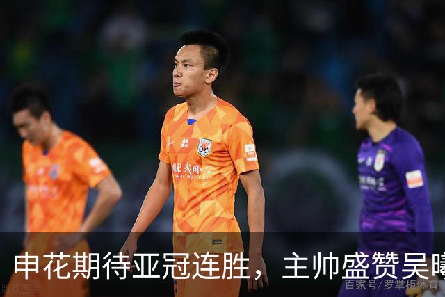 申花期待亚冠连胜，主帅盛赞吴曦朱辰杰，更好申花期待来年