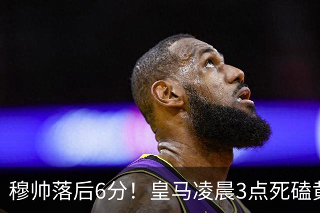 穆帅落后6分！皇马凌晨3点死磕黄潜，姆巴佩复出冲五连杀