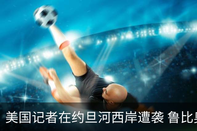 美国记者在约旦河西岸遭袭 鲁比奥要求以色列严打暴力行为