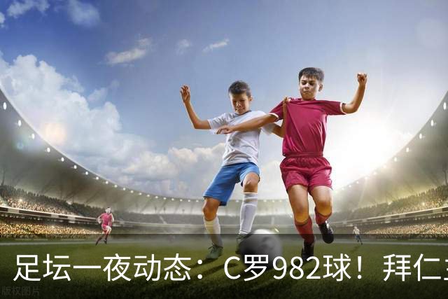 足坛一夜动态：C罗982球！拜仁主帅晕倒 梅西获奖巴萨主席祝贺