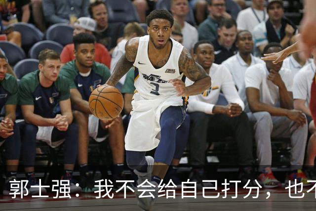 郭士强：我不会给自己打分，也不会给任何队员打分，中国男篮的所有人都非常辛苦，都很努力