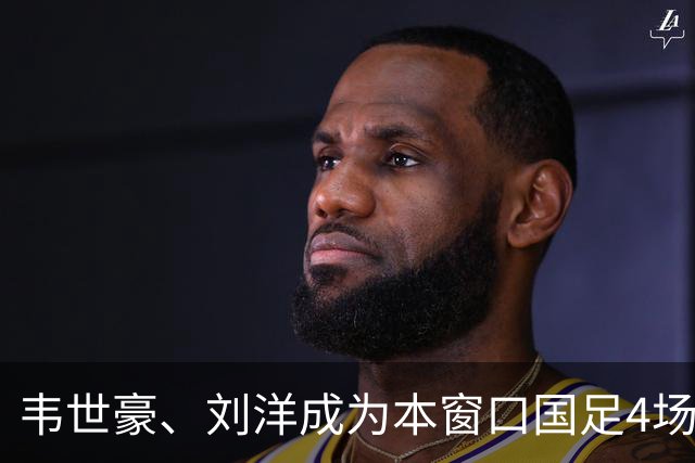 韦世豪、刘洋成为本窗口国足4场比赛中，仅有的两位全部首发的球员