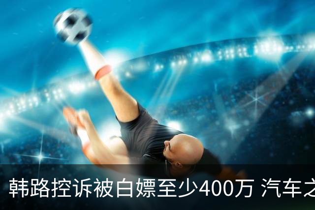 韩路控诉被白嫖至少400万 汽车之家：已启动内部专项核查