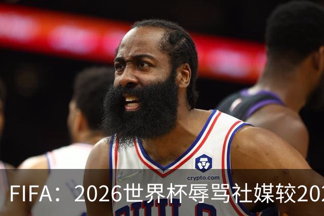 FIFA：2026世界杯辱骂社媒较2022年增加11倍，审核隐藏的评论增加19倍