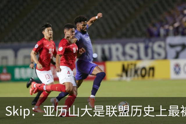 Skip：亚历山大是联盟历史上最被低估和不受尊重的超级巨星